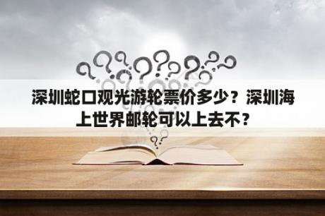 深圳蛇口观光游轮票价多少？深圳海上世界邮轮可以上去不？