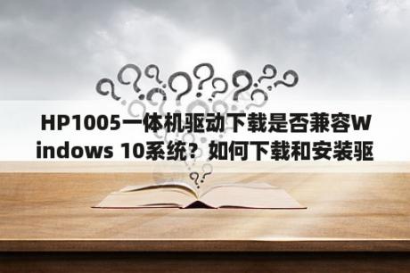 HP1005一体机驱动下载是否兼容Windows 10系统？如何下载和安装驱动程序？