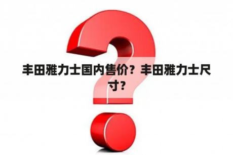 丰田雅力士国内售价？丰田雅力士尺寸？