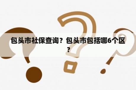 包头市社保查询？包头市包括哪6个区？