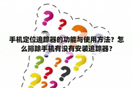 手机定位追踪器的功能与使用方法？怎么排除手机有没有安装追踪器？