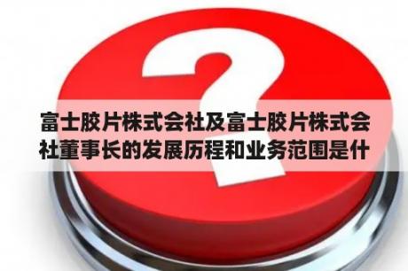 富士胶片株式会社及富士胶片株式会社董事长的发展历程和业务范围是什么？