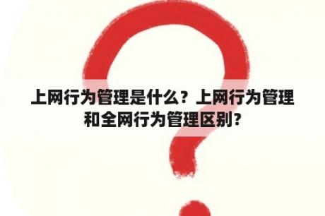 上网行为管理是什么？上网行为管理和全网行为管理区别？