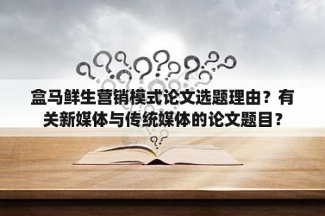 盒马鲜生营销模式论文选题理由？有关新媒体与传统媒体的论文题目？