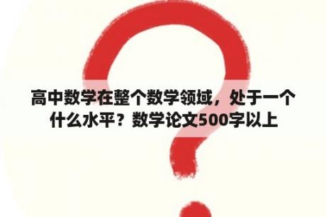 高中数学在整个数学领域，处于一个什么水平？数学论文500字以上