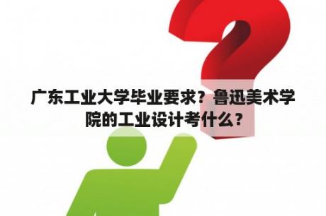 广东工业大学毕业要求？鲁迅美术学院的工业设计考什么？