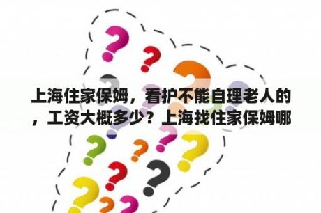 上海住家保姆，看护不能自理老人的，工资大概多少？上海找住家保姆哪家好？