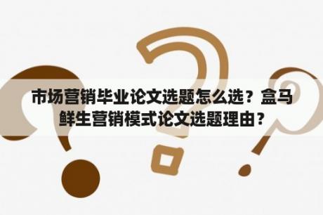 市场营销毕业论文选题怎么选？盒马鲜生营销模式论文选题理由？