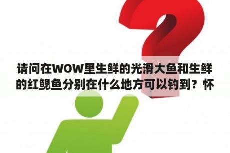 请问在WOW里生鲜的光滑大鱼和生鲜的红鳃鱼分别在什么地方可以钓到？怀旧服tbc有多少品种鱼？