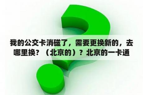 我的公交卡消磁了，需要更换新的，去哪里换？（北京的）？北京的一卡通，在哪里能办理退卡手续？