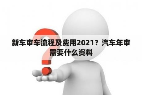 新车审车流程及费用2021？汽车年审需要什么资料