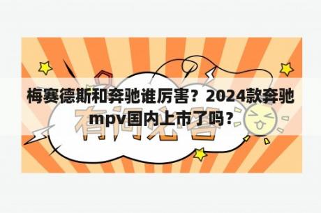 梅赛德斯和奔驰谁厉害？2024款奔驰mpv国内上市了吗？