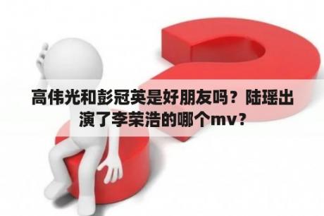 高伟光和彭冠英是好朋友吗？陆瑶出演了李荣浩的哪个mv？