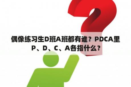 偶像练习生D班A班都有谁？PDCA里P、D、C、A各指什么？