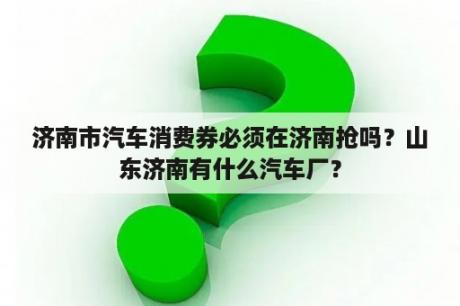 济南市汽车消费券必须在济南抢吗？山东济南有什么汽车厂？