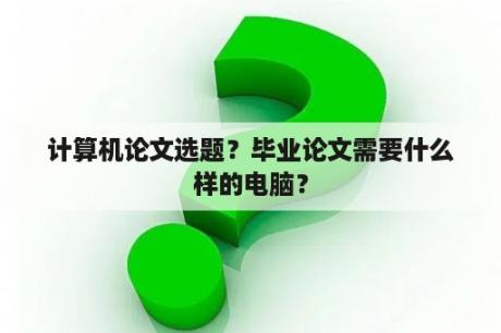 计算机论文选题？毕业论文需要什么样的电脑？