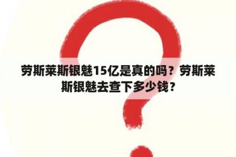 劳斯莱斯银魅15亿是真的吗？劳斯莱斯银魅去查下多少钱？