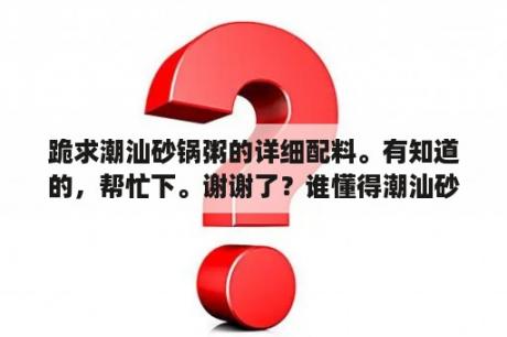 跪求潮汕砂锅粥的详细配料。有知道的，帮忙下。谢谢了？谁懂得潮汕砂锅粥的做法？