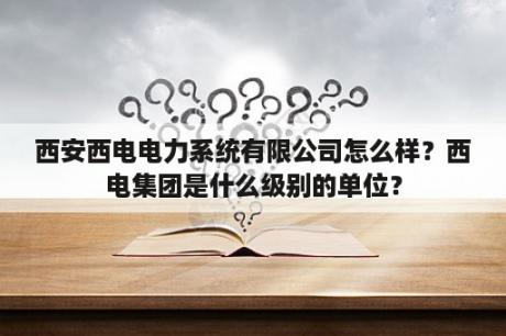 西安西电电力系统有限公司怎么样？西电集团是什么级别的单位？