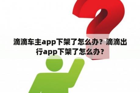 滴滴车主app下架了怎么办？滴滴出行app下架了怎么办？