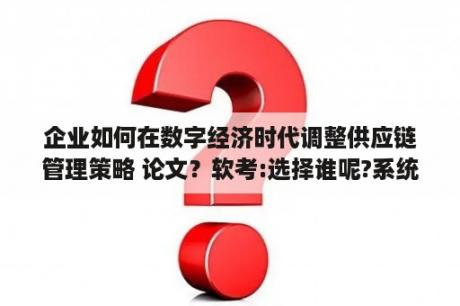 企业如何在数字经济时代调整供应链管理策略 论文？软考:选择谁呢?系统分析师?还是系统架构师？