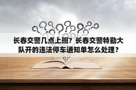 长春交警几点上班？长春交警特勤大队开的违法停车通知单怎么处理？