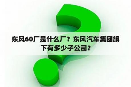 东风60厂是什么厂？东风汽车集团旗下有多少子公司？