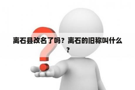 离石县改名了吗？离石的旧称叫什么？