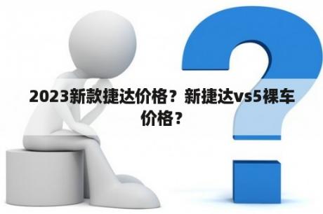 2023新款捷达价格？新捷达vs5裸车价格？