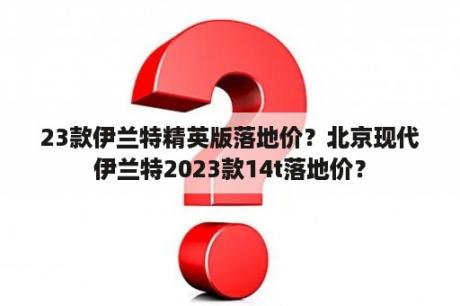 23款伊兰特精英版落地价？北京现代伊兰特2023款14t落地价？