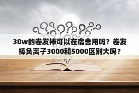 30w的卷发棒可以在宿舍用吗？卷发棒负离子3000和5000区别大吗？