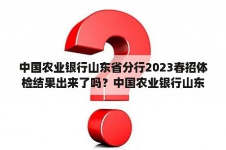 中国农业银行山东省分行2023春招体检结果出来了吗？中国农业银行山东省分行2023春招体检通知了吗？