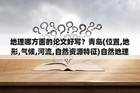 地理哪方面的论文好写？青岛(位置,地形,气候,河流,自然资源特征)自然地理小论文？