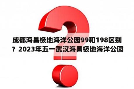 成都海昌极地海洋公园99和198区别？2023年五一武汉海昌极地海洋公园门票多少钱一张？