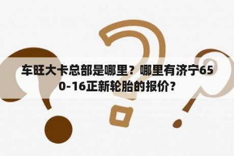 车旺大卡总部是哪里？哪里有济宁650-16正新轮胎的报价？