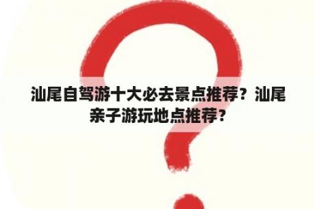 汕尾自驾游十大必去景点推荐？汕尾亲子游玩地点推荐？