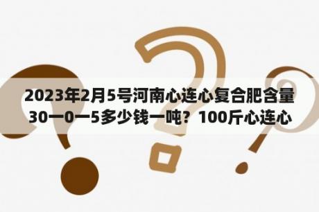 2023年2月5号河南心连心复合肥含量30一0一5多少钱一吨？100斤心连心复合肥价格？