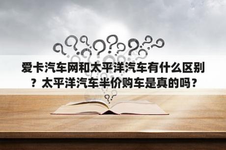 爱卡汽车网和太平洋汽车有什么区别？太平洋汽车半价购车是真的吗？