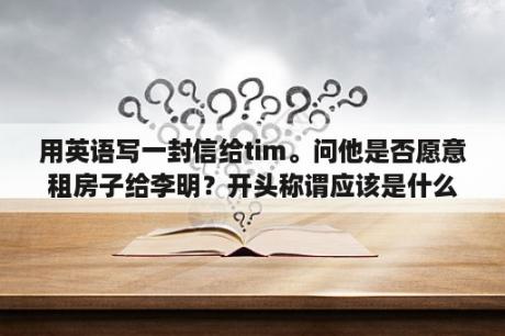 用英语写一封信给tim。问他是否愿意租房子给李明？开头称谓应该是什么？