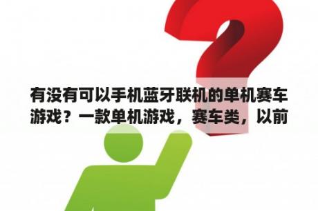 有没有可以手机蓝牙联机的单机赛车游戏？一款单机游戏，赛车类，以前在网吧玩过，忘记叫什么名字了，紧急求助？