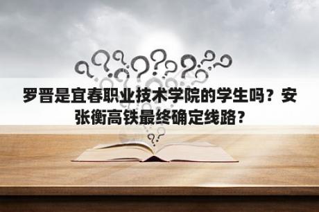 罗晋是宜春职业技术学院的学生吗？安张衡高铁最终确定线路？