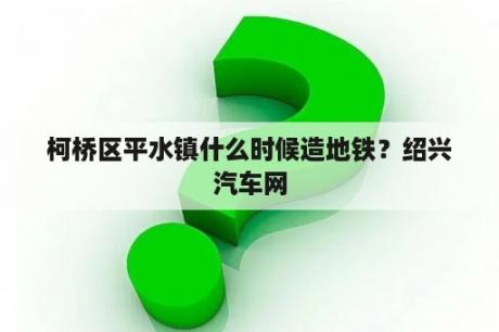 柯桥区平水镇什么时候造地铁？绍兴汽车网