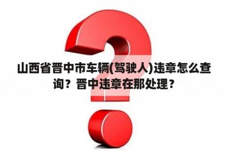 山西省晋中市车辆(驾驶人)违章怎么查询？晋中违章在那处理？