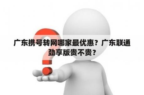 广东携号转网哪家最优惠？广东联通劲享版贵不贵？