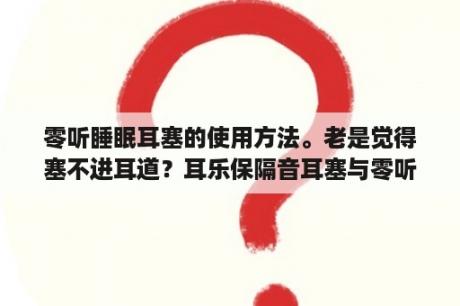 零听睡眠耳塞的使用方法。老是觉得塞不进耳道？耳乐保隔音耳塞与零听耳塞哪个能好啊？