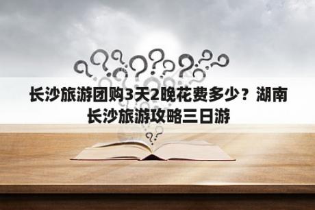 长沙旅游团购3天2晚花费多少？湖南长沙旅游攻略三日游