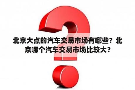 北京大点的汽车交易市场有哪些？北京哪个汽车交易市场比较大？