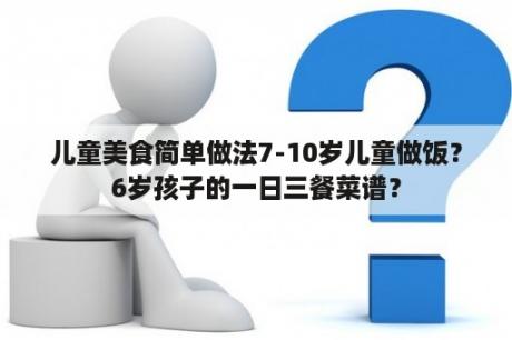 儿童美食简单做法7-10岁儿童做饭？6岁孩子的一日三餐菜谱？