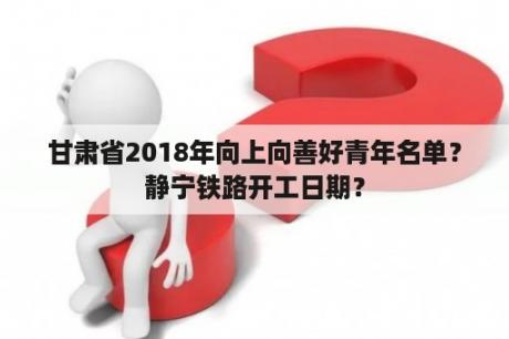 甘肃省2018年向上向善好青年名单？静宁铁路开工日期？