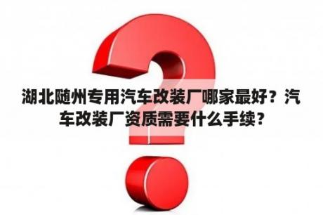 湖北随州专用汽车改装厂哪家最好？汽车改装厂资质需要什么手续？